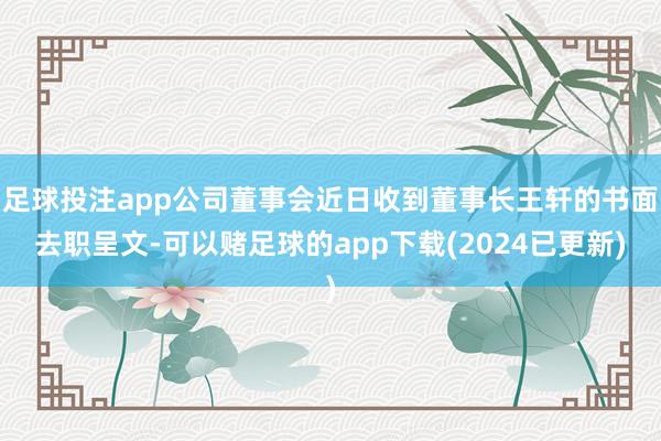 足球投注app公司董事会近日收到董事长王轩的书面去职呈文-可以赌足球的app下载(2024已更新)