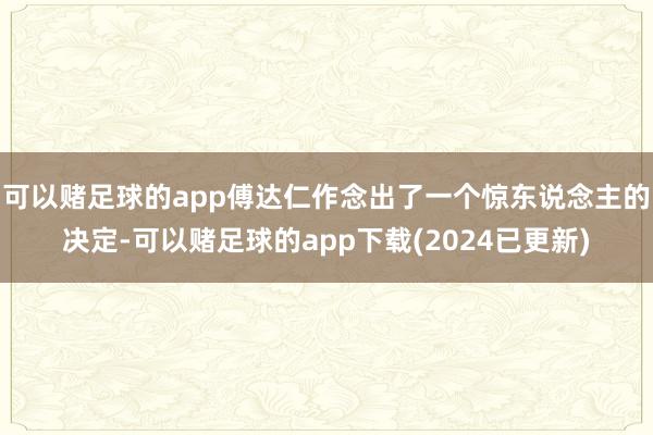 可以赌足球的app傅达仁作念出了一个惊东说念主的决定-可以赌足球的app下载(2024已更新)