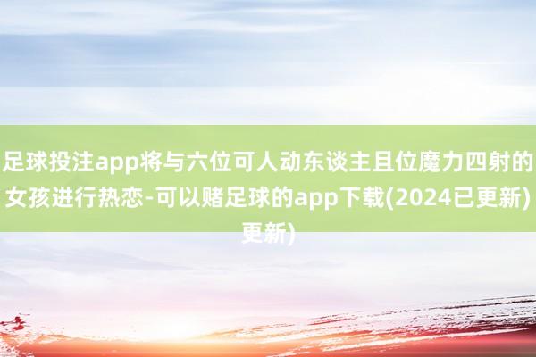 足球投注app将与六位可人动东谈主且位魔力四射的女孩进行热恋-可以赌足球的app下载(2024已更新)