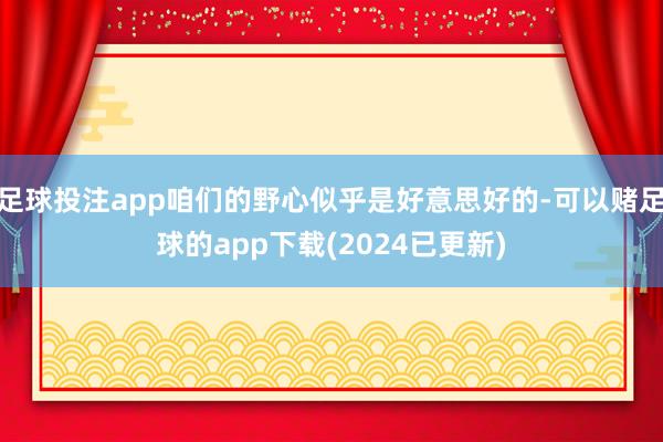 足球投注app咱们的野心似乎是好意思好的-可以赌足球的app下载(2024已更新)