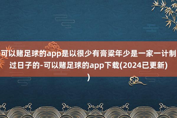 可以赌足球的app是以很少有膏粱年少是一家一计制过日子的-可以赌足球的app下载(2024已更新)