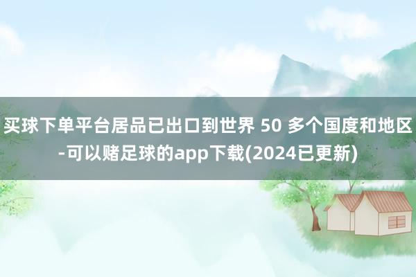 买球下单平台居品已出口到世界 50 多个国度和地区-可以赌足球的app下载(2024已更新)
