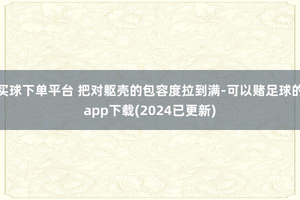 买球下单平台 把对躯壳的包容度拉到满-可以赌足球的app下载(2024已更新)