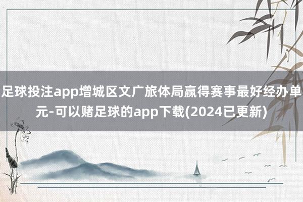足球投注app增城区文广旅体局赢得赛事最好经办单元-可以赌足球的app下载(2024已更新)