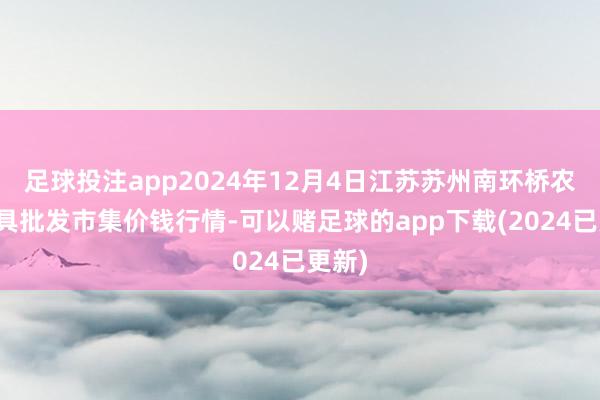 足球投注app2024年12月4日江苏苏州南环桥农副家具批发市集价钱行情-可以赌足球的app下载(2024已更新)