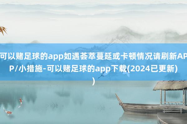 可以赌足球的app如遇荟萃蔓延或卡顿情况请刷新APP/小措施-可以赌足球的app下载(2024已更新)