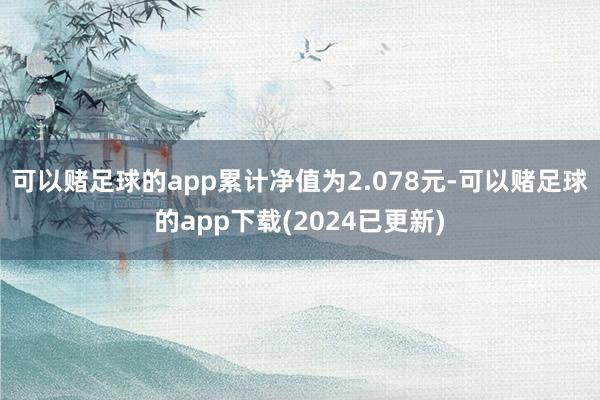 可以赌足球的app累计净值为2.078元-可以赌足球的app下载(2024已更新)