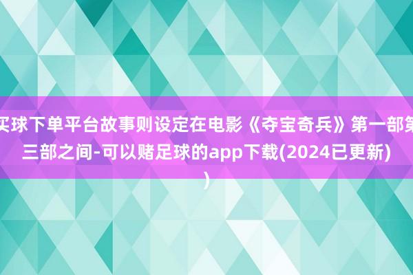 买球下单平台故事则设定在电影《夺宝奇兵》第一部第三部之间-可以赌足球的app下载(2024已更新)