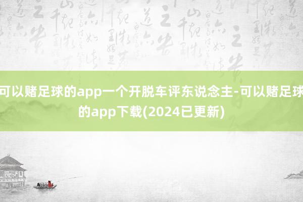 可以赌足球的app一个开脱车评东说念主-可以赌足球的app下载(2024已更新)
