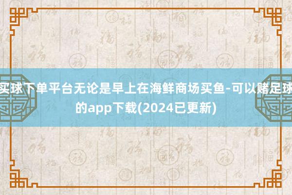 买球下单平台无论是早上在海鲜商场买鱼-可以赌足球的app下载(2024已更新)