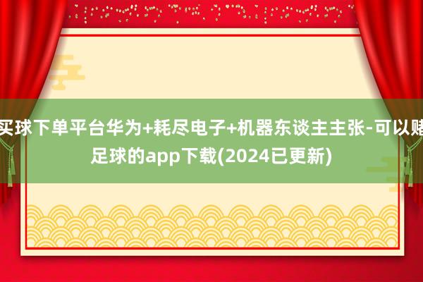 买球下单平台华为+耗尽电子+机器东谈主主张-可以赌足球的app下载(2024已更新)