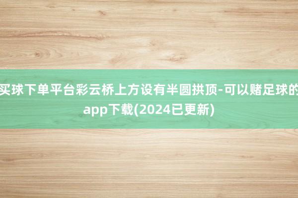 买球下单平台彩云桥上方设有半圆拱顶-可以赌足球的app下载(2024已更新)