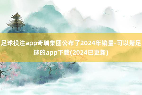 足球投注app奇瑞集团公布了2024年销量-可以赌足球的app下载(2024已更新)
