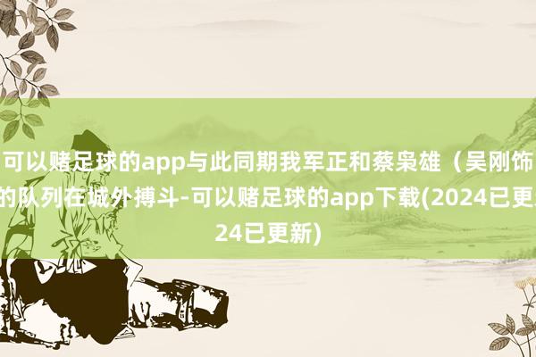 可以赌足球的app与此同期我军正和蔡枭雄（吴刚饰）的队列在城外搏斗-可以赌足球的app下载(2024已更新)