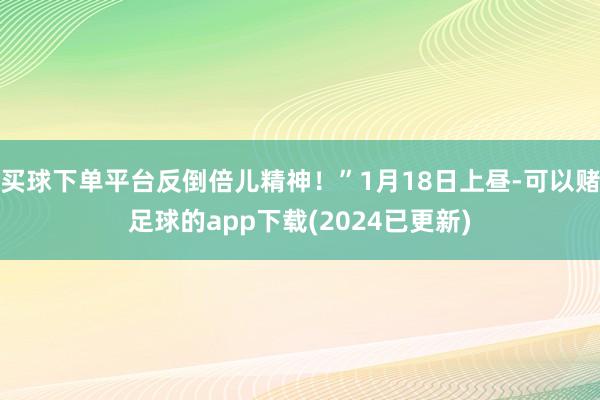 买球下单平台反倒倍儿精神！”1月18日上昼-可以赌足球的app下载(2024已更新)
