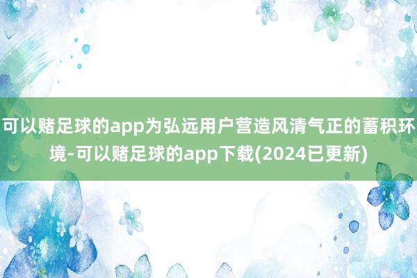 可以赌足球的app为弘远用户营造风清气正的蓄积环境-可以赌足球的app下载(2024已更新)