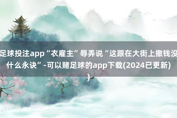 足球投注app“衣雇主”辱弄说“这跟在大街上撒钱没什么永诀”-可以赌足球的app下载(2024已更新)