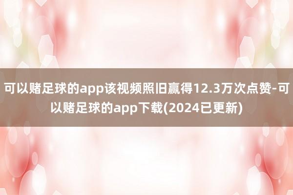 可以赌足球的app该视频照旧赢得12.3万次点赞-可以赌足球的app下载(2024已更新)