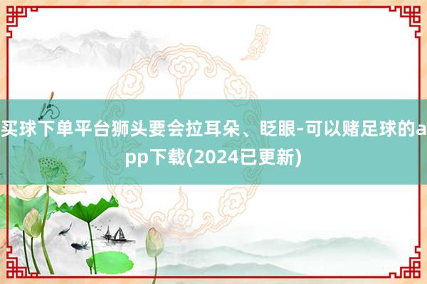 买球下单平台狮头要会拉耳朵、眨眼-可以赌足球的app下载(2024已更新)