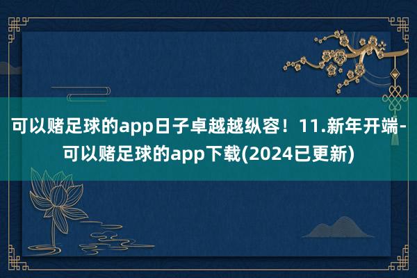 可以赌足球的app日子卓越越纵容！11.新年开端-可以赌足球的app下载(2024已更新)
