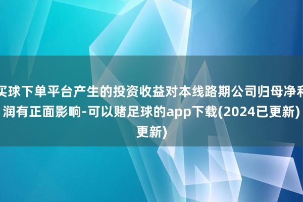 买球下单平台产生的投资收益对本线路期公司归母净利润有正面影响-可以赌足球的app下载(2024已更新)