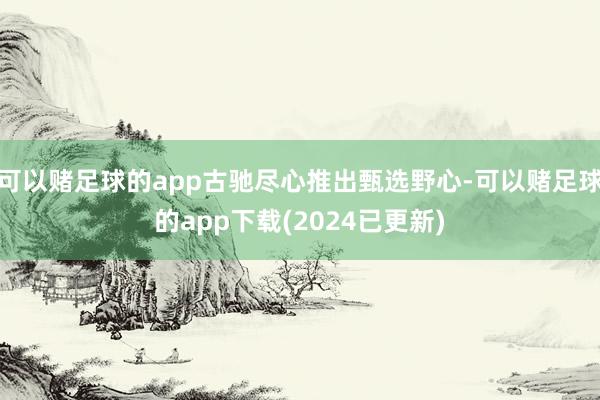 可以赌足球的app古驰尽心推出甄选野心-可以赌足球的app下载(2024已更新)