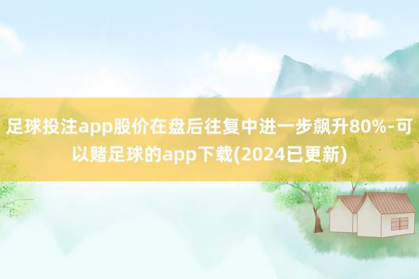 足球投注app股价在盘后往复中进一步飙升80%-可以赌足球的app下载(2024已更新)