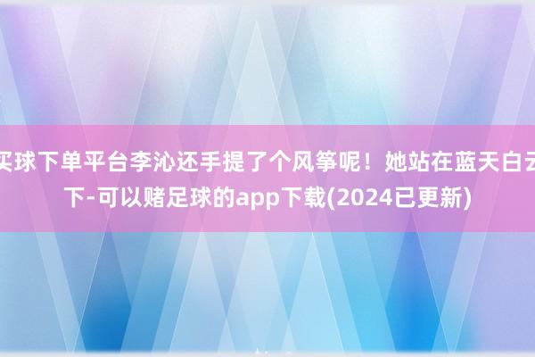 买球下单平台李沁还手提了个风筝呢！她站在蓝天白云下-可以赌足球的app下载(2024已更新)