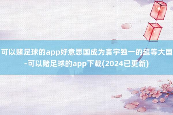 可以赌足球的app好意思国成为寰宇独一的超等大国-可以赌足球的app下载(2024已更新)