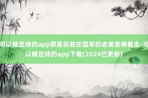 可以赌足球的app那是获胜在国军的老巢里横着走-可以赌足球的app下载(2024已更新)