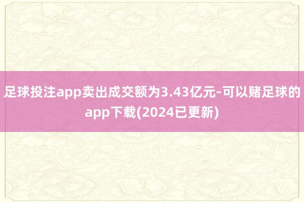 足球投注app卖出成交额为3.43亿元-可以赌足球的app下载(2024已更新)
