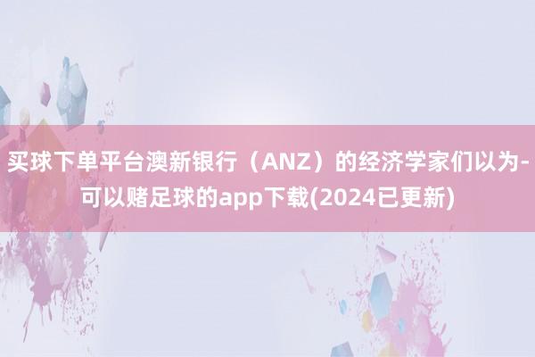 买球下单平台澳新银行（ANZ）的经济学家们以为-可以赌足球的app下载(2024已更新)