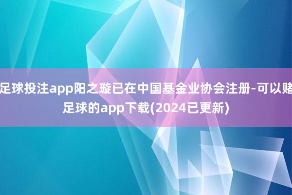 足球投注app阳之璇已在中国基金业协会注册-可以赌足球的app下载(2024已更新)