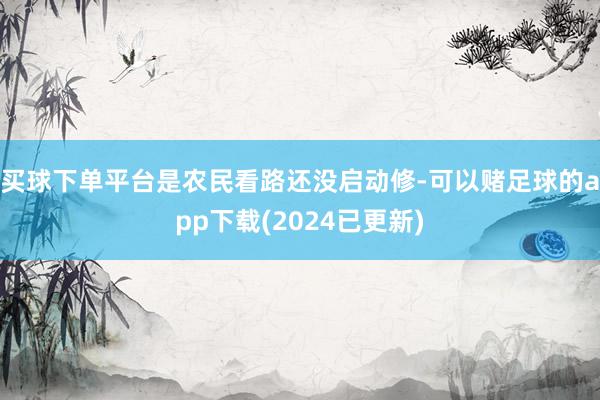 买球下单平台是农民看路还没启动修-可以赌足球的app下载(2024已更新)