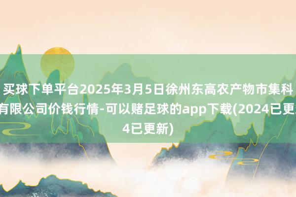 买球下单平台2025年3月5日徐州东高农产物市集科罚有限公司价钱行情-可以赌足球的app下载(2024已更新)