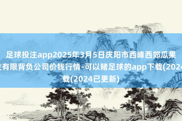 足球投注app2025年3月5日庆阳市西峰西郊瓜果蔬菜批发有限背负公司价钱行情-可以赌足球的app下载(2024已更新)
