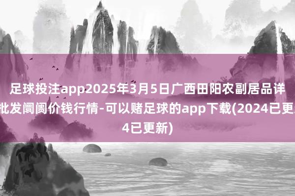 足球投注app2025年3月5日广西田阳农副居品详细批发阛阓价钱行情-可以赌足球的app下载(2024已更新)