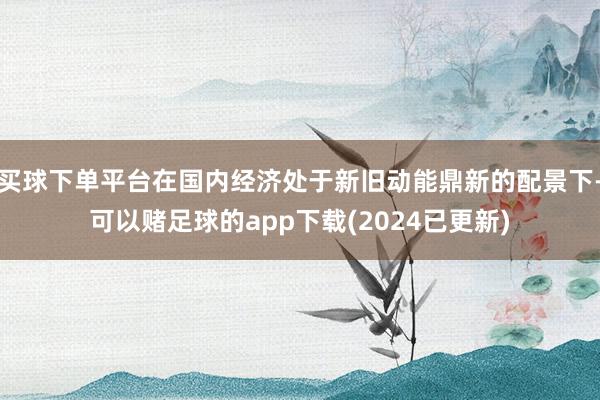 买球下单平台在国内经济处于新旧动能鼎新的配景下-可以赌足球的app下载(2024已更新)