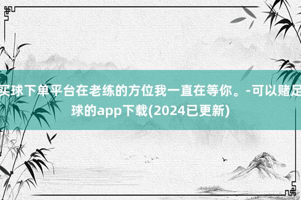 买球下单平台在老练的方位我一直在等你。-可以赌足球的app下载(2024已更新)