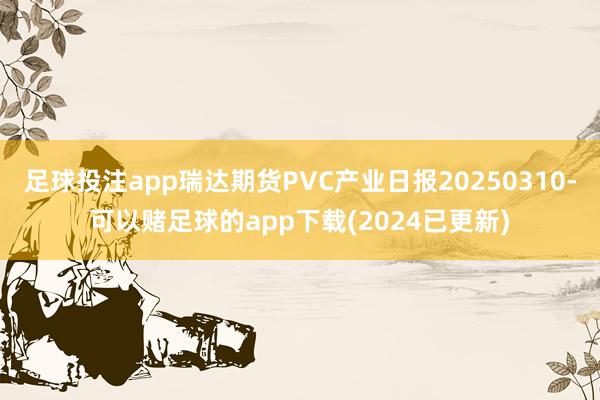 足球投注app瑞达期货PVC产业日报20250310-可以赌足球的app下载(2024已更新)