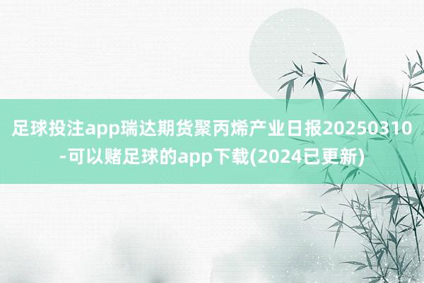 足球投注app瑞达期货聚丙烯产业日报20250310-可以赌足球的app下载(2024已更新)
