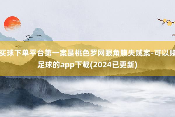 买球下单平台第一案是桃色罗网眼角膜失贼案-可以赌足球的app下载(2024已更新)