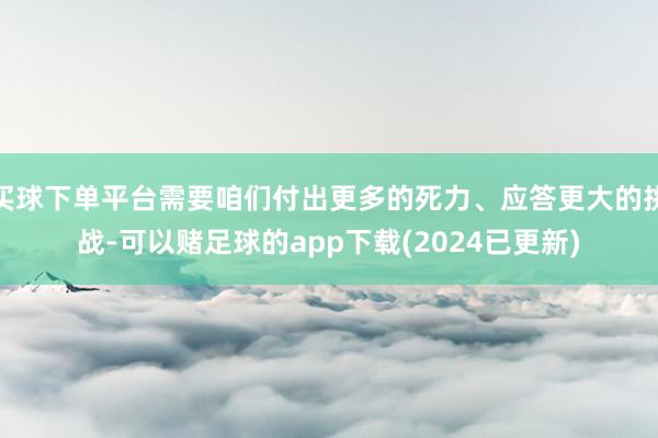 买球下单平台需要咱们付出更多的死力、应答更大的挑战-可以赌足球的app下载(2024已更新)