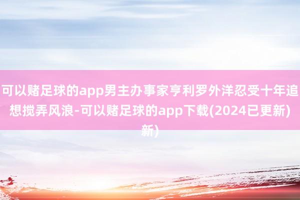 可以赌足球的app男主办事家亨利罗外洋忍受十年追想搅弄风浪-可以赌足球的app下载(2024已更新)