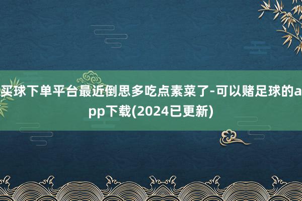 买球下单平台最近倒思多吃点素菜了-可以赌足球的app下载(2024已更新)