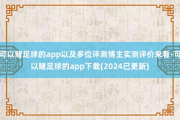 可以赌足球的app以及多位评测博主实测评价来看-可以赌足球的app下载(2024已更新)