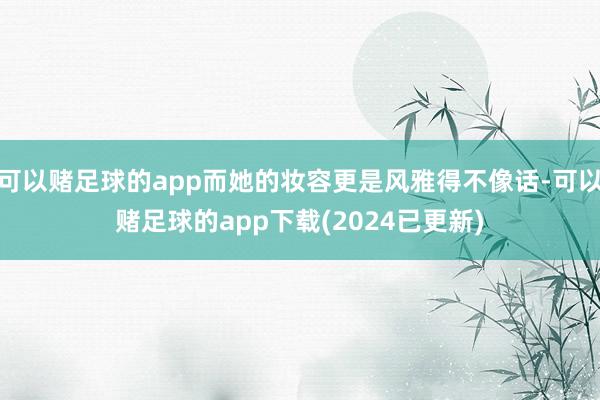 可以赌足球的app而她的妆容更是风雅得不像话-可以赌足球的app下载(2024已更新)