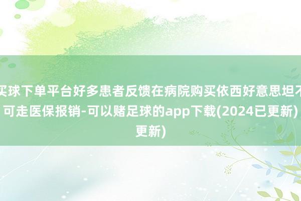 买球下单平台好多患者反馈在病院购买依西好意思坦不可走医保报销-可以赌足球的app下载(2024已更新)