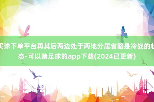 买球下单平台再其后两边处于两地分居省略是冷战的状态-可以赌足球的app下载(2024已更新)