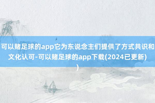 可以赌足球的app它为东说念主们提供了方式共识和文化认可-可以赌足球的app下载(2024已更新)